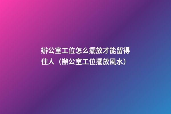 辦公室工位怎么擺放才能留得住人（辦公室工位擺放風水）