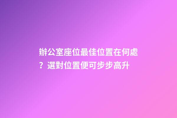 辦公室座位最佳位置在何處？選對位置便可步步高升