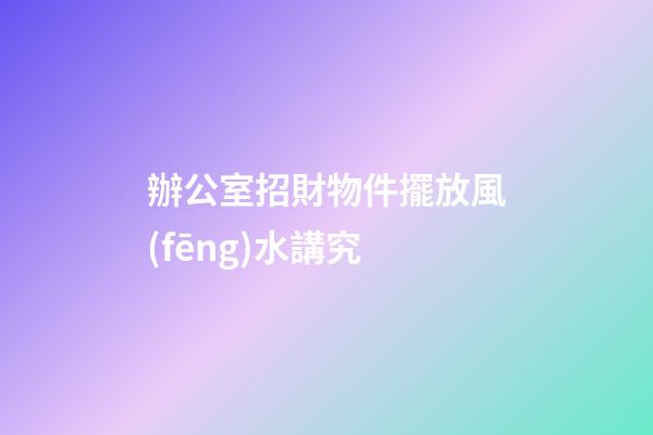 辦公室招財物件擺放風(fēng)水講究