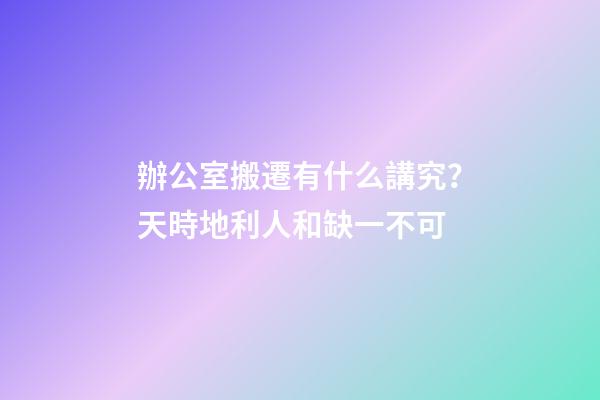辦公室搬遷有什么講究？天時地利人和缺一不可