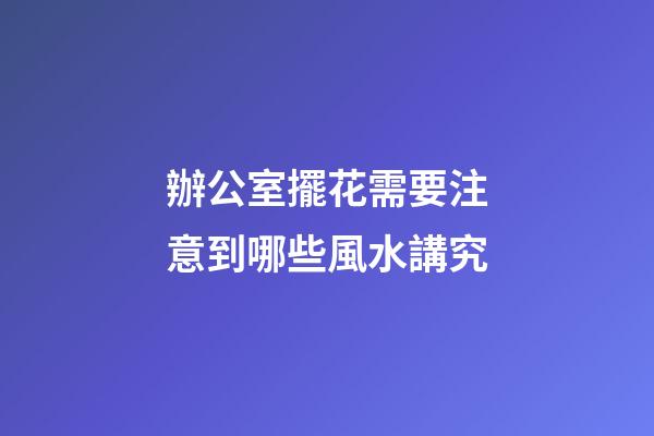 辦公室擺花需要注意到哪些風水講究