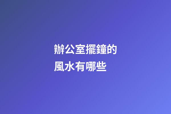 辦公室擺鐘的風水有哪些