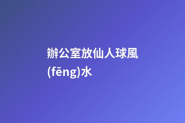 辦公室放仙人球風(fēng)水