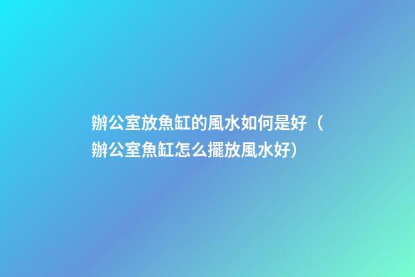 辦公室放魚缸的風水如何是好（辦公室魚缸怎么擺放風水好）