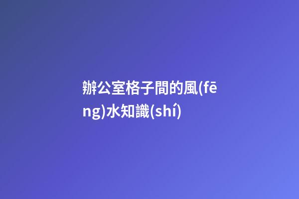 辦公室格子間的風(fēng)水知識(shí)