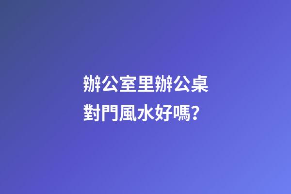 辦公室里辦公桌對門風水好嗎？