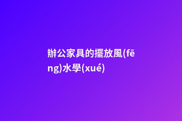 辦公家具的擺放風(fēng)水學(xué)