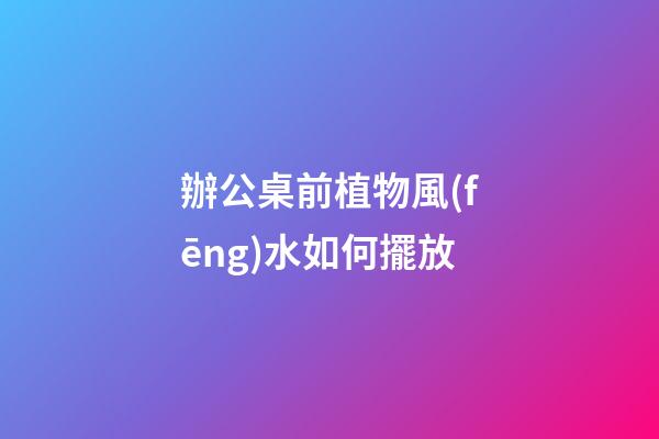 辦公桌前植物風(fēng)水如何擺放