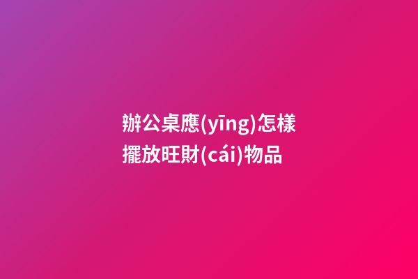 辦公桌應(yīng)怎樣擺放旺財(cái)物品