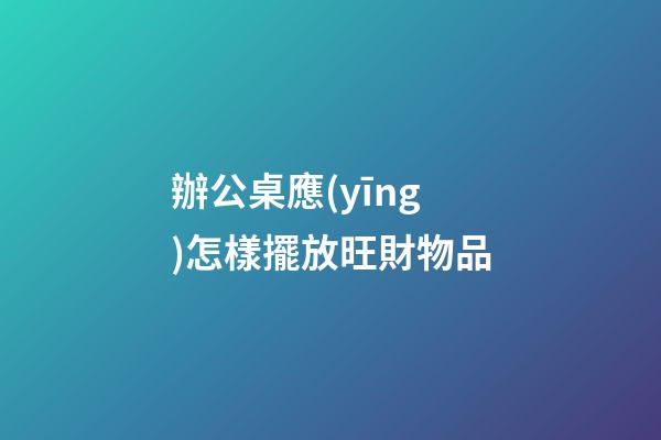 辦公桌應(yīng)怎樣擺放旺財物品