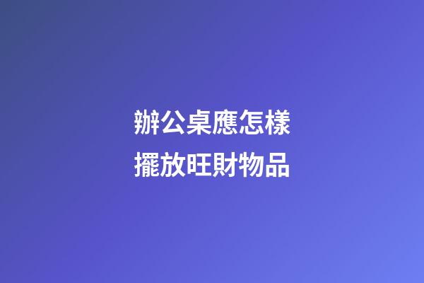 辦公桌應怎樣擺放旺財物品