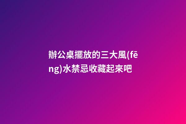 辦公桌擺放的三大風(fēng)水禁忌收藏起來吧