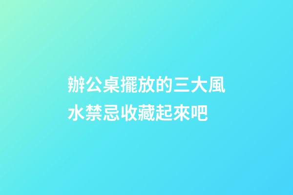 辦公桌擺放的三大風水禁忌收藏起來吧