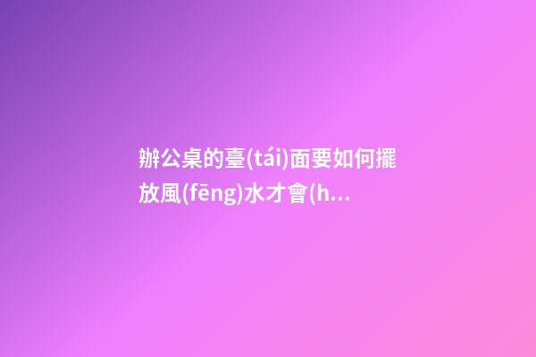 辦公桌的臺(tái)面要如何擺放風(fēng)水才會(huì)好呢