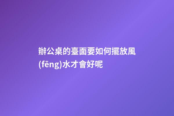 辦公桌的臺面要如何擺放風(fēng)水才會好呢