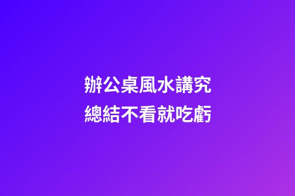 辦公桌風水講究總結不看就吃虧