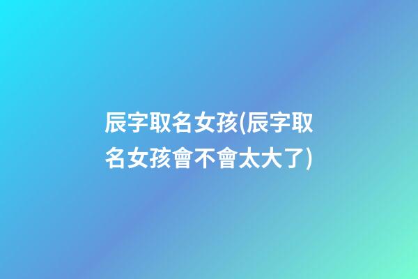 辰字取名女孩(辰字取名女孩會不會太大了)