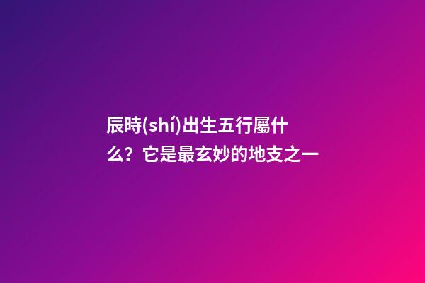 辰時(shí)出生五行屬什么？它是最玄妙的地支之一
