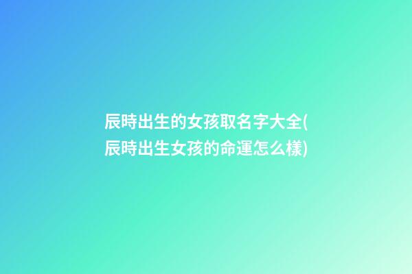 辰時出生的女孩取名字大全(辰時出生女孩的命運怎么樣)
