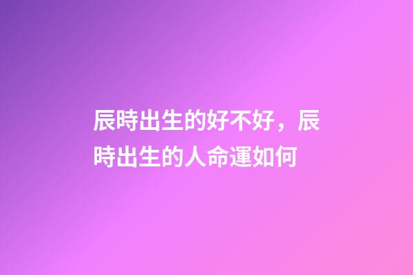 辰時出生的好不好，辰時出生的人命運如何