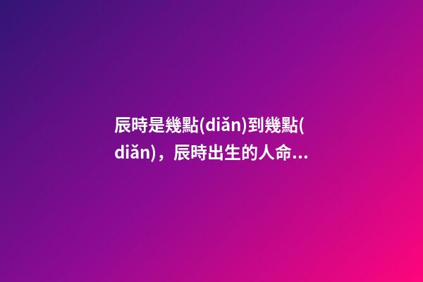 辰時是幾點(diǎn)到幾點(diǎn)，辰時出生的人命運(yùn)