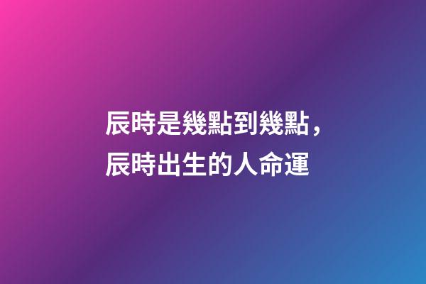 辰時是幾點到幾點，辰時出生的人命運