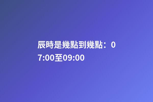 辰時是幾點到幾點：07:00至09:00
