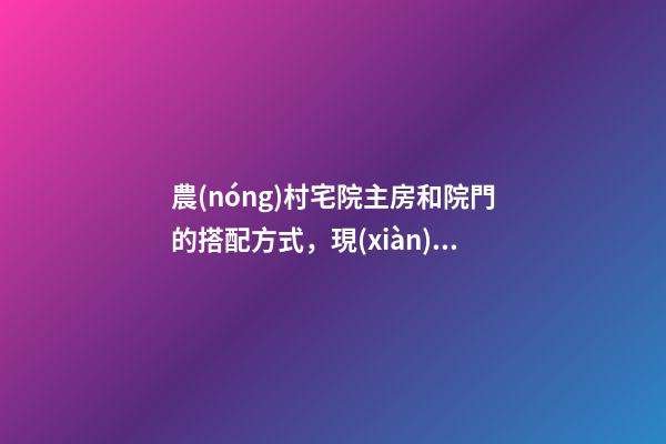 農(nóng)村宅院主房和院門的搭配方式，現(xiàn)在知道還不晚