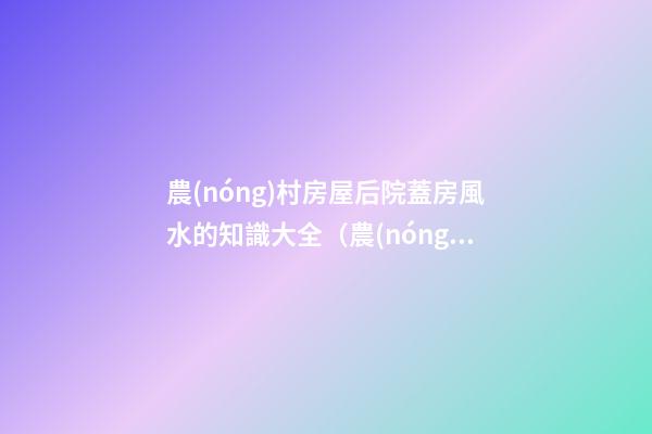 農(nóng)村房屋后院蓋房風水的知識大全（農(nóng)村蓋房前后院應注意什么）