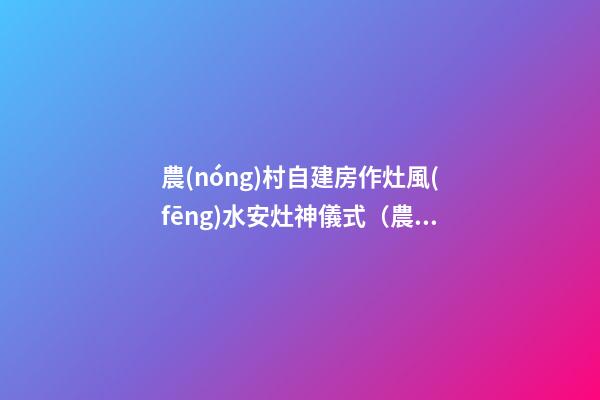 農(nóng)村自建房作灶風(fēng)水安灶神儀式（農(nóng)村建房灶臺風(fēng)水）