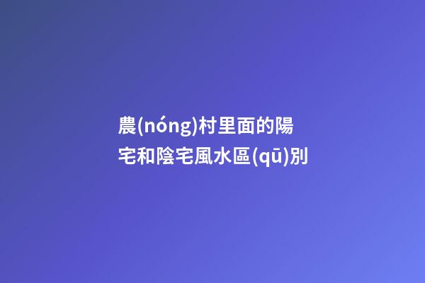 農(nóng)村里面的陽宅和陰宅風水區(qū)別