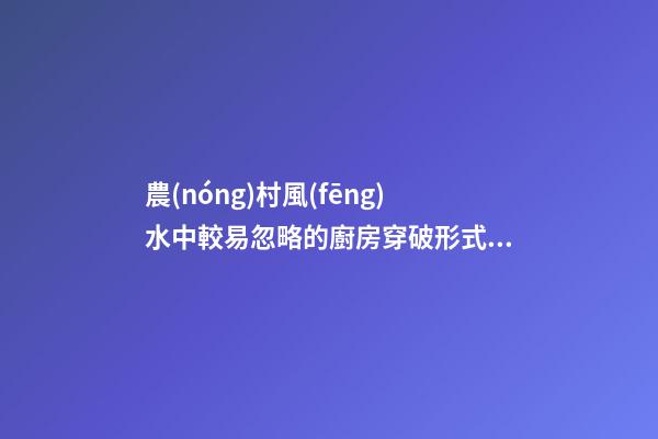 農(nóng)村風(fēng)水中較易忽略的廚房穿破形式，廚房幾類風(fēng)水穿破補(bǔ)充