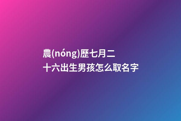 農(nóng)歷七月二十六出生男孩怎么取名字(農(nóng)歷七月二十六出生男孩怎么取名字好聽)