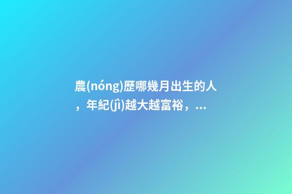 農(nóng)歷哪幾月出生的人，年紀(jì)越大越富裕，到老都不用為錢發(fā)愁