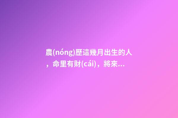 農(nóng)歷這幾月出生的人，命里有財(cái)，將來(lái)非富即貴
