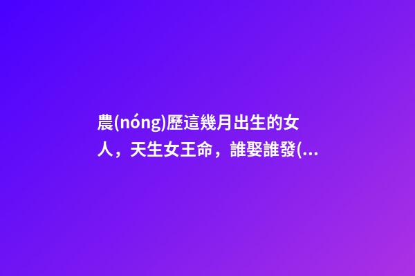 農(nóng)歷這幾月出生的女人，天生女王命，誰娶誰發(fā)財