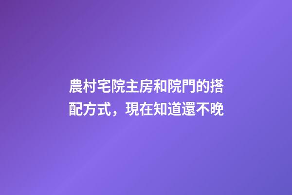 農村宅院主房和院門的搭配方式，現在知道還不晚