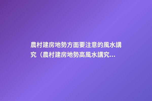 農村建房地勢方面要注意的風水講究（農村建房地勢高風水講究）