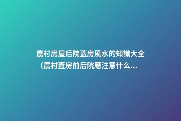 農村房屋后院蓋房風水的知識大全（農村蓋房前后院應注意什么）