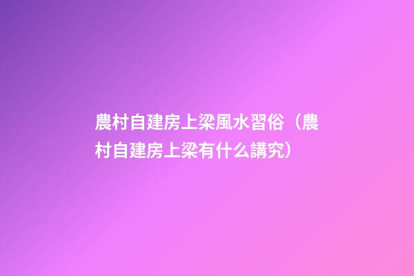 農村自建房上梁風水習俗（農村自建房上梁有什么講究?）