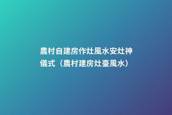 農村自建房作灶風水安灶神儀式（農村建房灶臺風水）