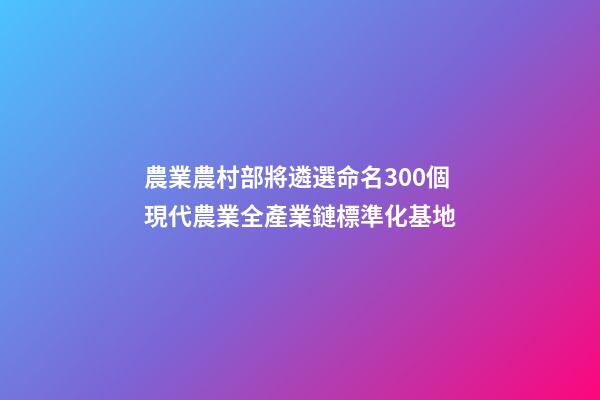 農業農村部將遴選命名300個現代農業全產業鏈標準化基地-第1張-公司起名-玄機派