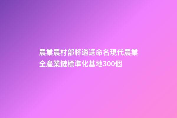 農業農村部將遴選命名現代農業全產業鏈標準化基地300個