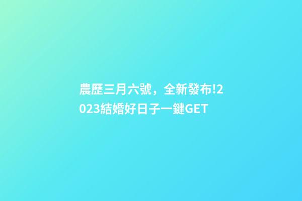 農歷三月六號，全新發布!2023結婚好日子一鍵GET-第1張-觀點-玄機派