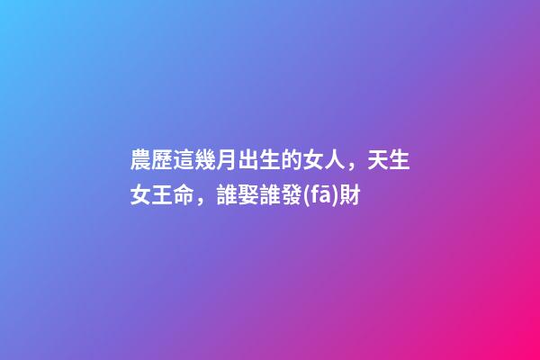 農歷這幾月出生的女人，天生女王命，誰娶誰發(fā)財