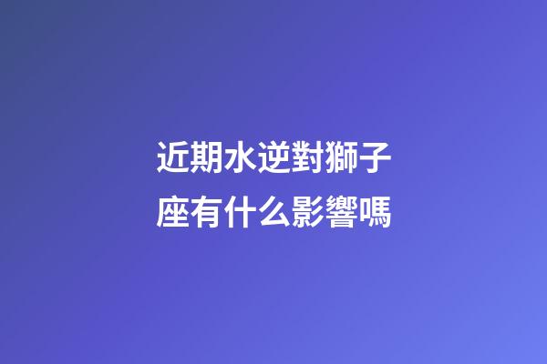 近期水逆對獅子座有什么影響嗎-第1張-星座運勢-玄機派