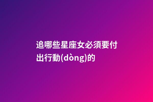 追哪些星座女必須要付出行動(dòng)的-第1張-星座運(yùn)勢(shì)-玄機(jī)派