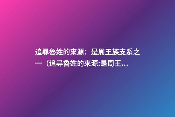 追尋魯姓的來源：是周王族支系之一（追尋魯姓的來源:是周王族支系之一嗎）