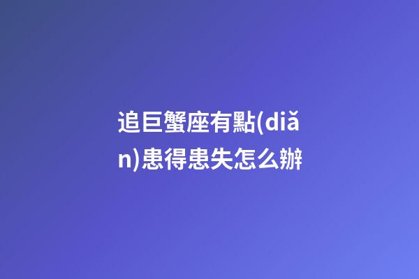 追巨蟹座有點(diǎn)患得患失怎么辦-第1張-星座運(yùn)勢-玄機(jī)派