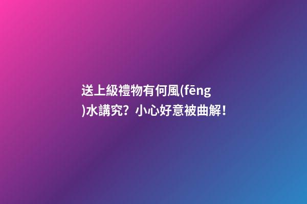 送上級禮物有何風(fēng)水講究？小心好意被曲解！